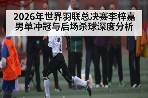 2026年世界羽联总决赛李梓嘉男单冲冠与后场杀球深度分析