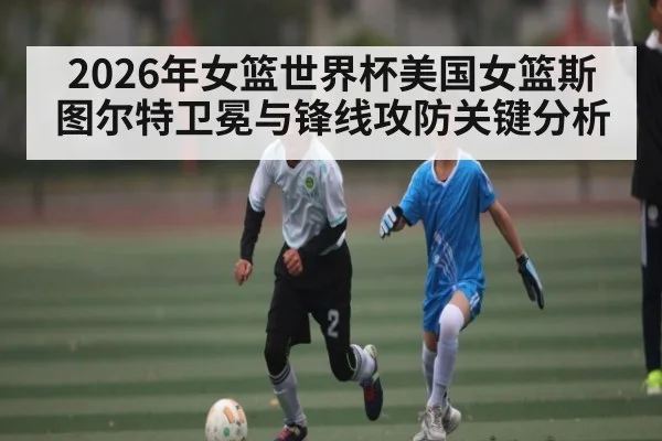 2026年女篮世界杯美国女篮斯图尔特卫冕与锋线攻防关键分析